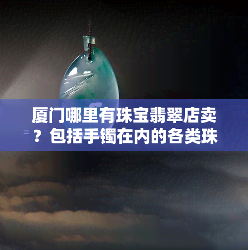 厦门哪里有珠宝翡翠店卖？包括手镯在内的各类珠宝翡翠都能在这里找到！