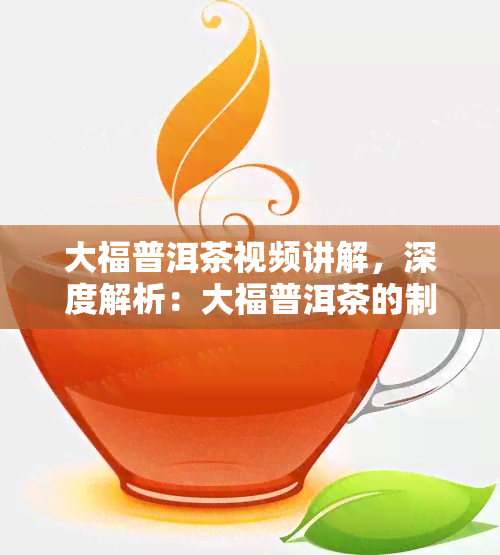 大福普洱茶视频讲解，深度解析：大福普洱茶的制作过程与品鉴技巧