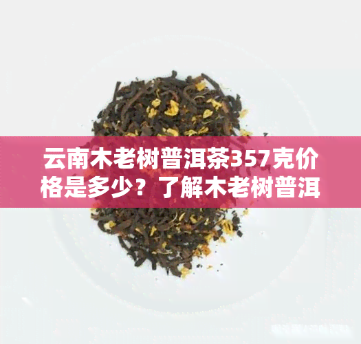 云南木老树普洱茶357克价格是多少？了解木老树普洱茶及云南木老树茶的价格信息