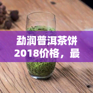 勐润普洱茶饼2018价格，最新价！2018年勐润普洱茶饼多少钱一饼？