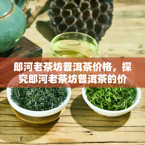 郎河老茶坊普洱茶价格，探究郎河老茶坊普洱茶的价格与品质