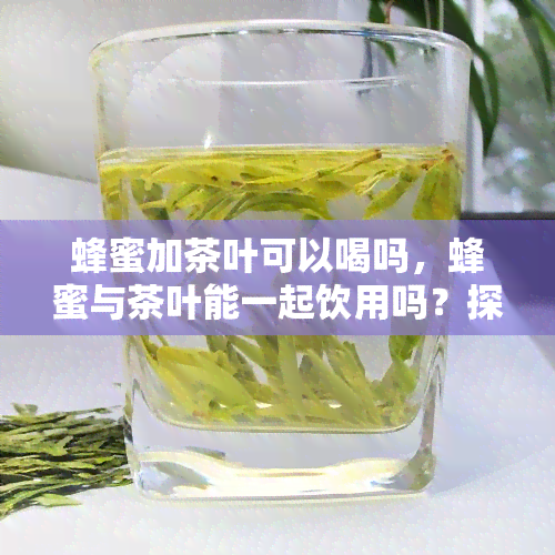 蜂蜜加茶叶可以喝吗，蜂蜜与茶叶能一起饮用吗？探讨其功效和注意事