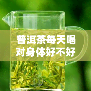 普洱茶每天喝对身体好不好？专家解析每日饮用量与益处