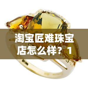 淘宝匠难珠宝店怎么样？1号店和翡翠店真实评价全解析！