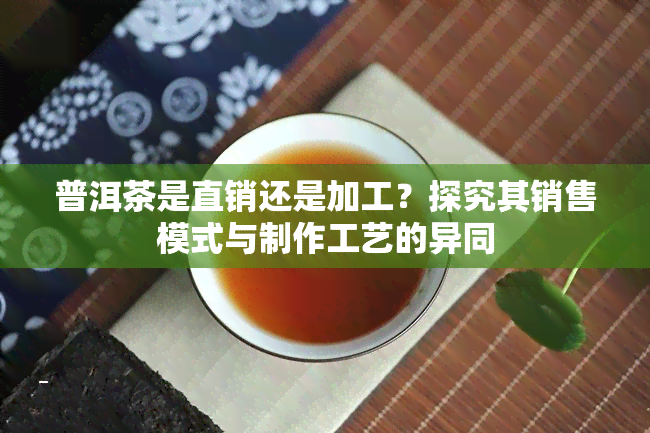 普洱茶是直销还是加工？探究其销售模式与制作工艺的异同