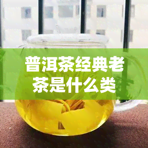 普洱茶经典老茶是什么类型的茶叶？