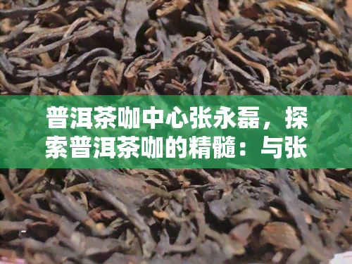 普洱茶咖中心张永磊，探索普洱茶咖的精髓：与张永磊一起品味云南特色茶文化