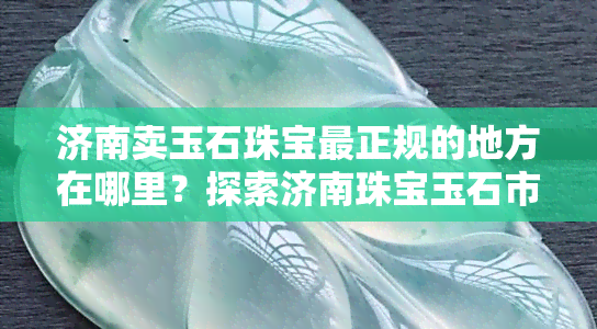 济南卖玉石珠宝最正规的地方在哪里？探索济南珠宝玉石市场！