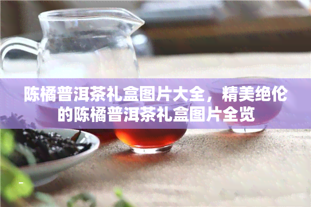 陈橘普洱茶礼盒图片大全，精美绝伦的陈橘普洱茶礼盒图片全览