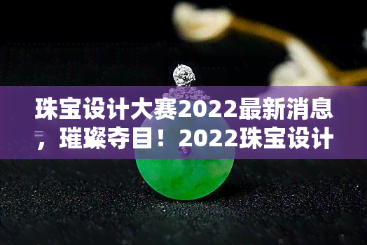 珠宝设计大赛2022最新消息，璀璨夺目！2022珠宝设计大赛最新资讯大公开