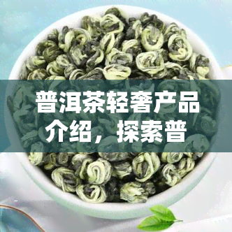 普洱茶轻奢产品介绍，探索普洱茶的轻奢之路：产品介绍与品鉴指南