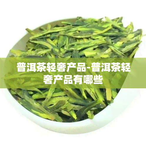 普洱茶轻奢产品-普洱茶轻奢产品有哪些