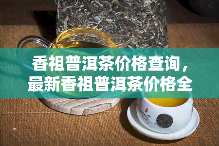 香祖普洱茶价格查询，最新香祖普洱茶价格全览，一文带你了解市场行情！