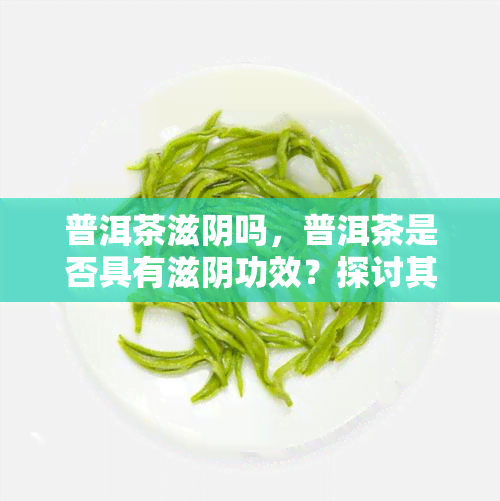 普洱茶滋阴吗，普洱茶是否具有滋阴功效？探讨其科学依据