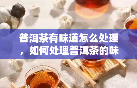 普洱茶有味道怎么处理，如何处理普洱茶的味道？