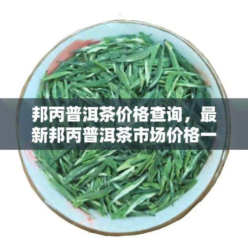 邦丙普洱茶价格查询，最新邦丙普洱茶市场价格一览，一文了解全攻略！