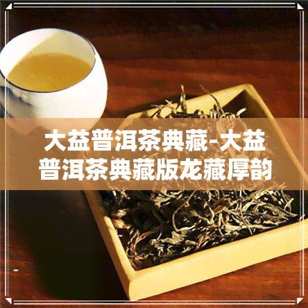 大益普洱茶典藏-大益普洱茶典藏版龙藏厚韵