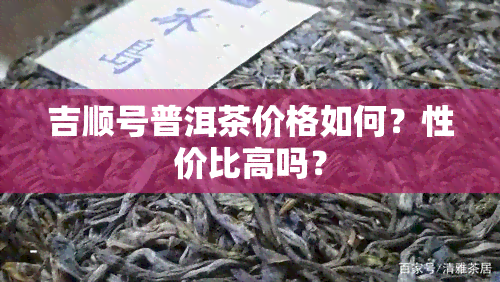 吉顺号普洱茶价格如何？性价比高吗？