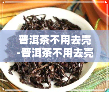 普洱茶不用去壳-普洱茶不用去壳吗