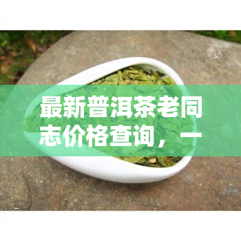 最新普洱茶老同志价格查询，一网打尽，嘉茗在列，茶饼价格全知道