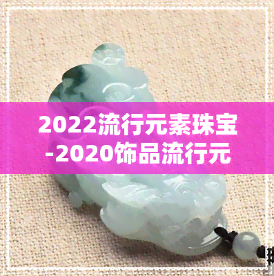 2022流行元素珠宝-2020饰品流行元素