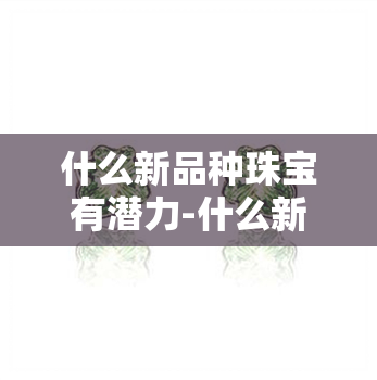 什么新品种珠宝有潜力-什么新品种珠宝有潜力的