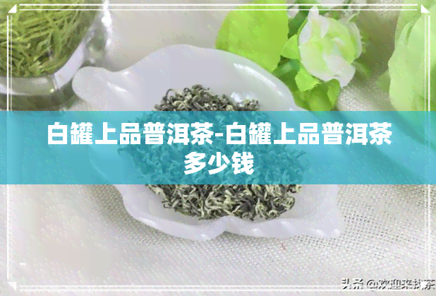 白罐上品普洱茶-白罐上品普洱茶多少钱