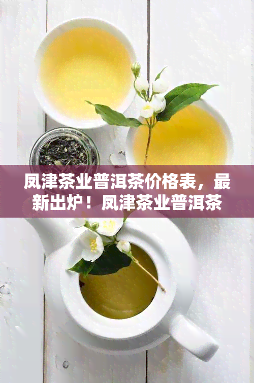 凤津茶业普洱茶价格表，最新出炉！凤津茶业普洱茶价格表全览