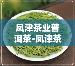 凤津茶业普洱茶-凤津茶业普洱茶价格表