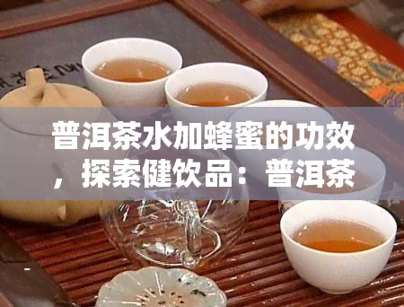 普洱茶水加蜂蜜的功效，探索健饮品：普洱茶水加蜂蜜的神奇功效