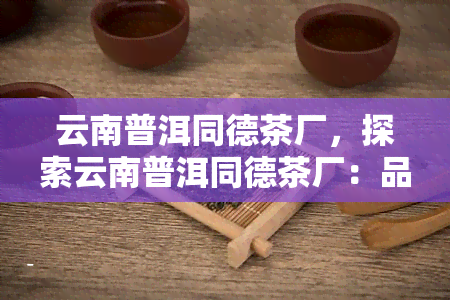 云南普洱同德茶厂，探索云南普洱同德茶厂：品尝顶级普洱茶的绝佳去处