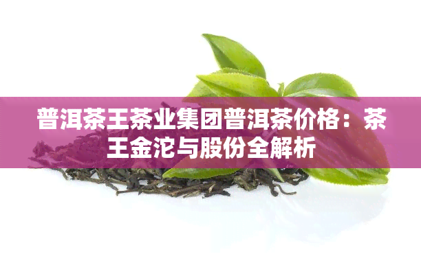 普洱茶王茶业集团普洱茶价格：茶王金沱与股份全解析