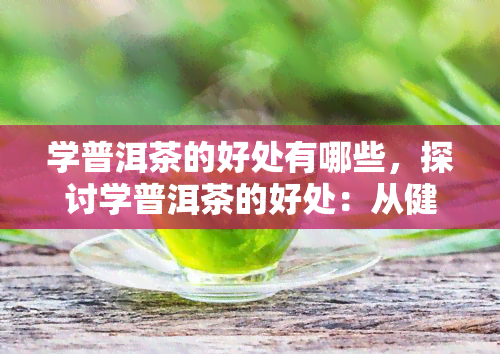 学普洱茶的好处有哪些，探讨学普洱茶的好处：从健到文化认知的多重收获