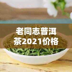 老同志普洱茶2021价格表，「老同志普洱茶2021价格表」：最新市场行情与购买建议