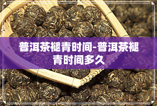 普洱茶褪青时间-普洱茶褪青时间多久