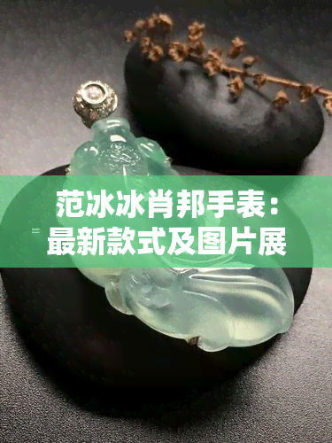 范冰冰肖邦手表：最新款式及图片展示