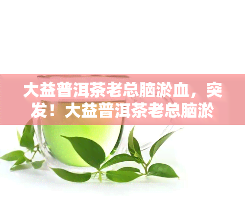 大益普洱茶老总脑淤血，突发！大益普洱茶老总脑淤血，公司发布声明并祈愿早日复