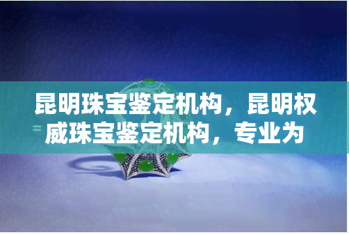 昆明珠宝鉴定机构，昆明权威珠宝鉴定机构，专业为您提供准确的宝石鉴定服务！