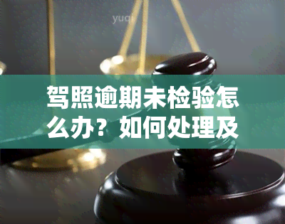 驾照逾期未检验怎么办？如何处理及避免罚款