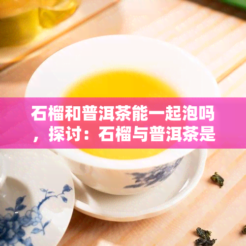 石榴和普洱茶能一起泡吗，探讨：石榴与普洱茶是否可以同时冲泡？