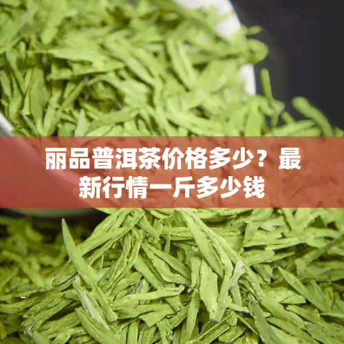 丽品普洱茶价格多少？最新行情一斤多少钱