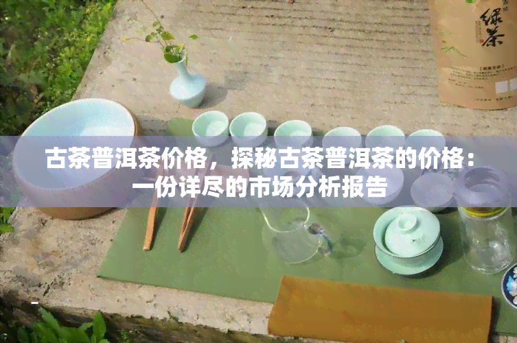 古茶普洱茶价格，探秘古茶普洱茶的价格：一份详尽的市场分析报告