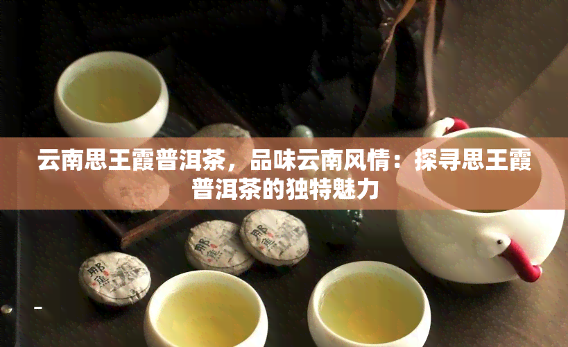 云南思王霞普洱茶，品味云南风情：探寻思王霞普洱茶的独特魅力