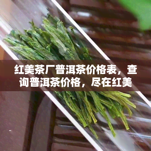 红美茶厂普洱茶价格表，查询普洱茶价格，尽在红美茶厂价格表！