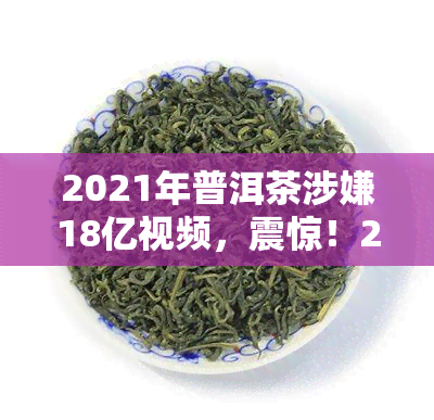 2021年普洱茶涉嫌18亿视频，震惊！2021年普洱茶涉亿元大案，视频曝光引关注