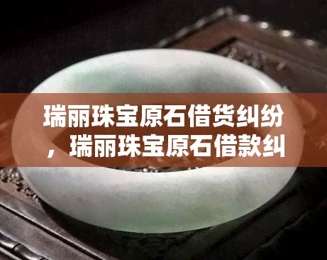 瑞丽珠宝原石借货纠纷，瑞丽珠宝原石借款纠纷：细节曝光，双方各执一词