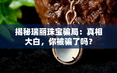 揭秘瑞丽珠宝骗局：真相大白，你被骗了吗？