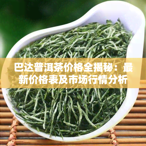 巴达普洱茶价格全揭秘：最新价格表及市场行情分析