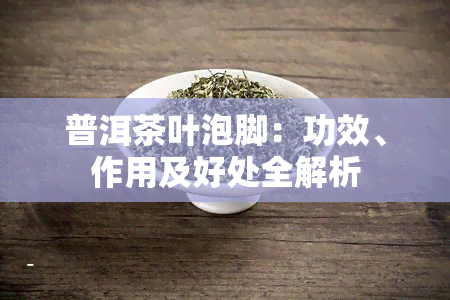 普洱茶叶泡脚：功效、作用及好处全解析