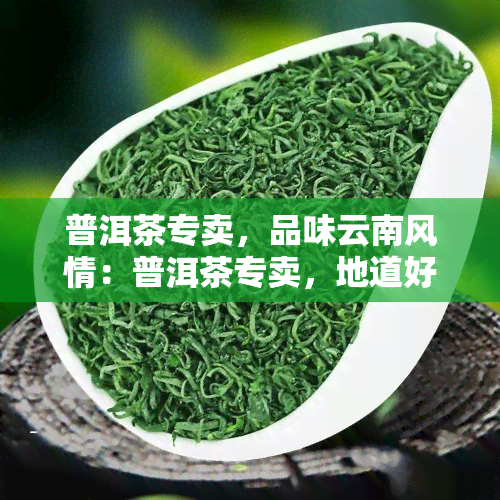 普洱茶专卖，品味云南风情：普洱茶专卖，地道好茶等你来！